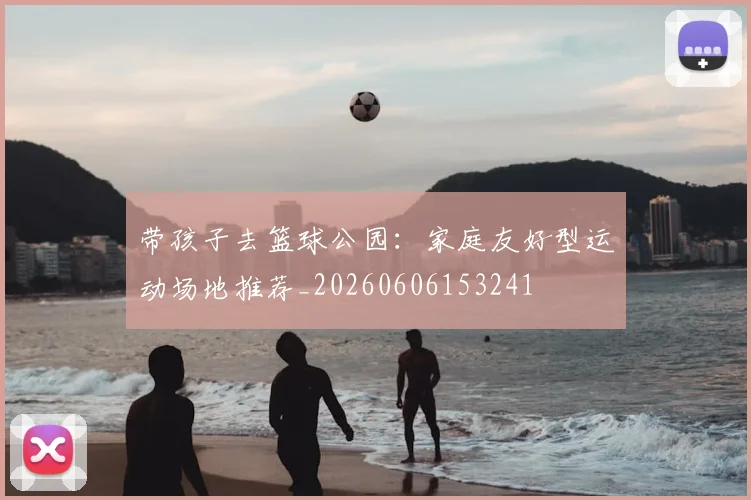 带孩子去篮球公园:家庭友好型运动场地推荐_20260606153241