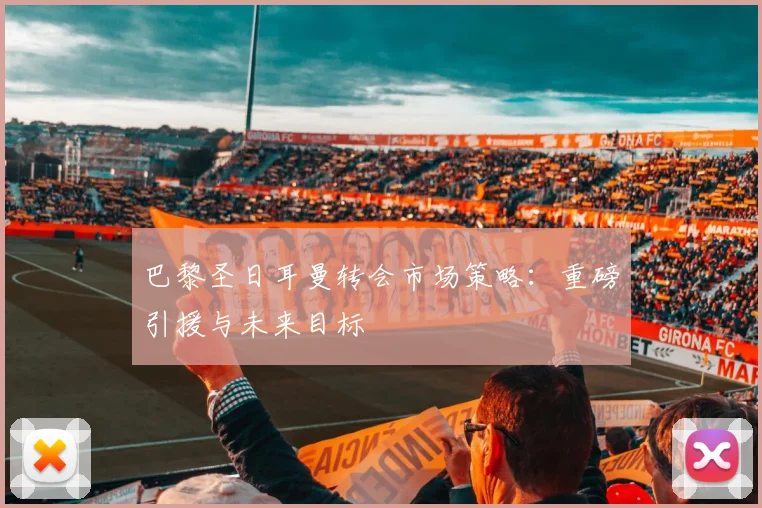 巴黎圣日耳曼转会市场策略：重磅引援与未来目标