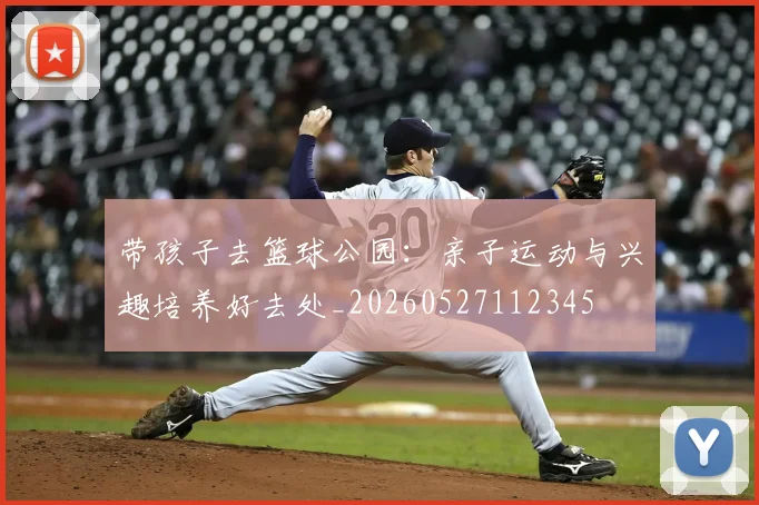 带孩子去篮球公园：亲子运动与兴趣培养好去处_20260527112345