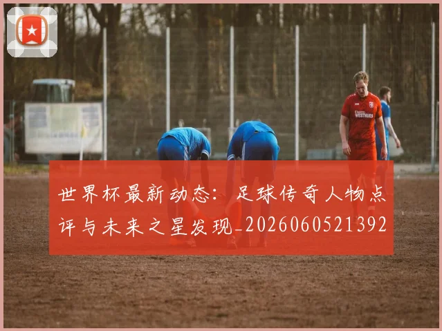 世界杯最新动态：足球传奇人物点评与未来之星发现_20260605213923