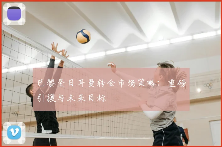 巴黎圣日耳曼转会市场策略：重磅引援与未来目标