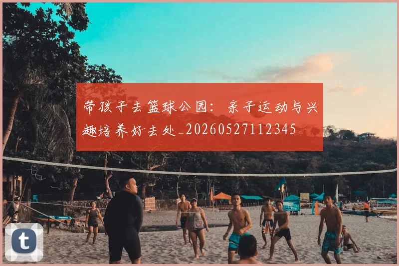 带孩子去篮球公园：亲子运动与兴趣培养好去处_20260527112345